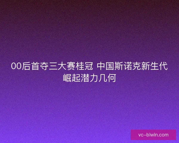 00后首夺三大赛桂冠 中国斯诺克新生代崛起潜力几何