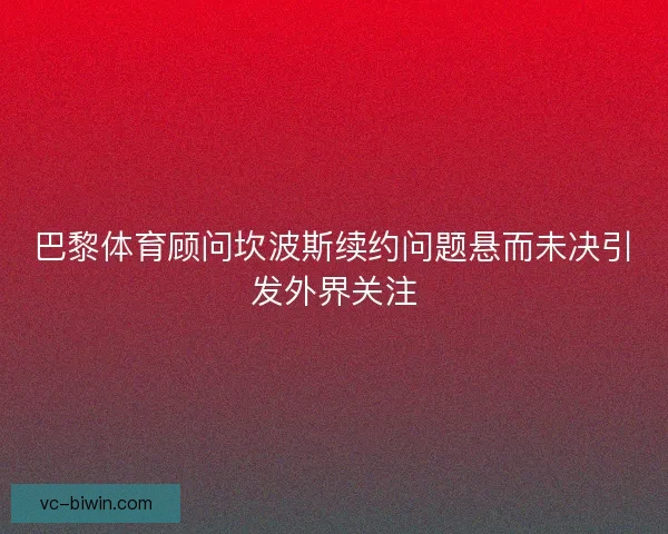巴黎体育顾问坎波斯续约问题悬而未决引发外界关注