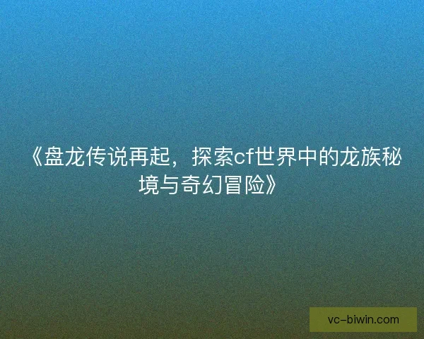 《盘龙传说再起，探索cf世界中的龙族秘境与奇幻冒险》